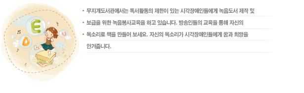 안내 내용 무지개도서관에서는 독서활동의 제한이 있는 시각장애인들에게 녹음도서 제작 및 보급을 위한 녹음봉사교육을 하고 있습니다. 방송인들의 교육을 통해 자신의 목소리로 책을 만들어 보세요. 자신의 목소리가 시각장애인들에게 꿈과 희망을 안겨줍니다.