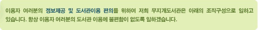 이용자 여러분의 정보제공 및 도서관이용 편의를 위하여 저희 무지개도서관은 아래의 조직구성으로 일하고 있습니다. 항상 이용자 여러분의 도서관 이용에 불편함이 없도록 일하겠습니다.